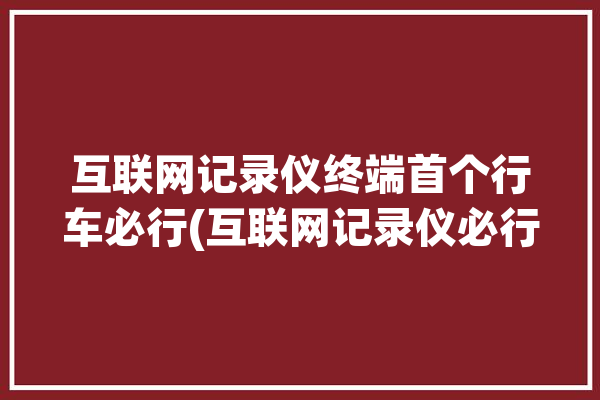 互联网记录仪终端首个行车必行(互联网记录仪必行汽车行车)「互联网行车记录仪百度」