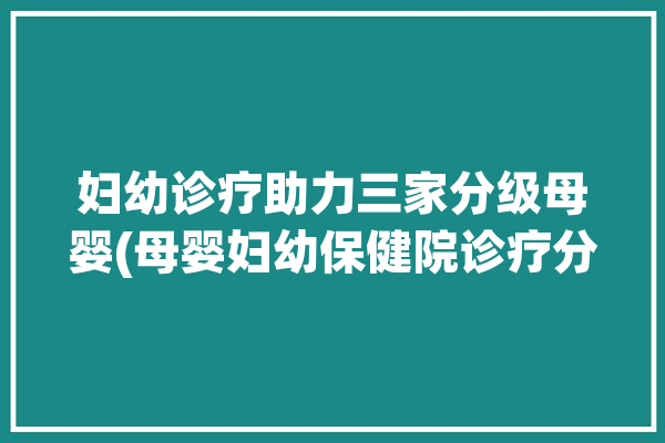 妇幼诊疗助力三家分级母婴(母婴妇幼保健院诊疗分级医疗)「妇幼保健院分级标准」