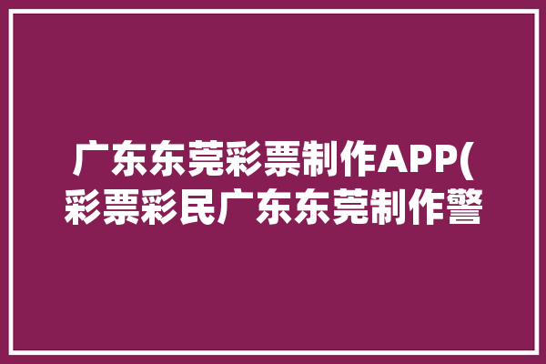 广东东莞彩票制作APP(彩票彩民广东东莞制作警方)「广东省东莞市区彩票店电话」