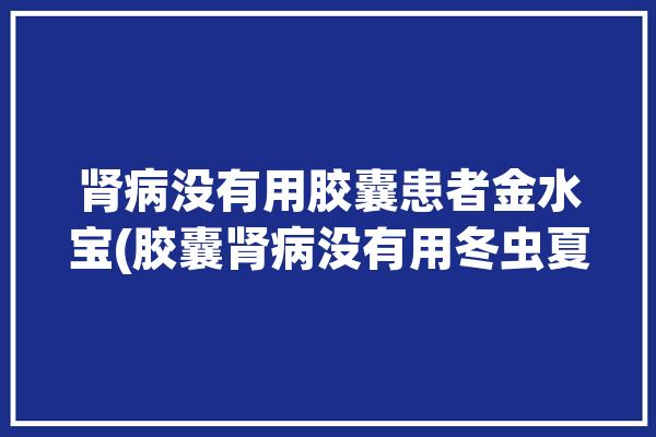 肾病没有用胶囊患者金水宝(胶囊肾病没有用冬虫夏草患者)「肾病可以吃金水宝胶囊吗」