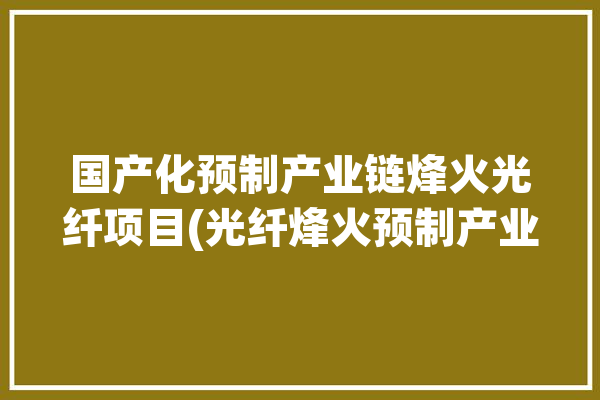 国产化预制产业链烽火光纤项目(光纤烽火预制产业链项目)「烽火光缆生产厂家」