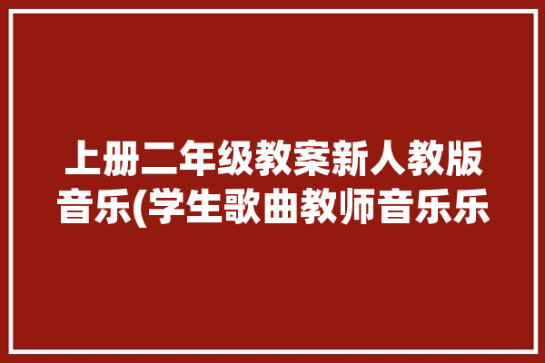 上册二年级教案新人教版音乐(学生歌曲教师音乐乐曲)「二年级上册音乐教学视频」