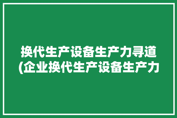 换代生产设备生产力寻道(企业换代生产设备生产力产业)「换代产品有哪些举例说明」