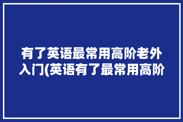 有了英语最常用高阶老外入门(英语有了最常用高阶老外)「英文高阶词汇」