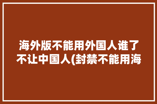 海外版不能用外国人谁了不让中国人(封禁不能用海外版外国人不让)