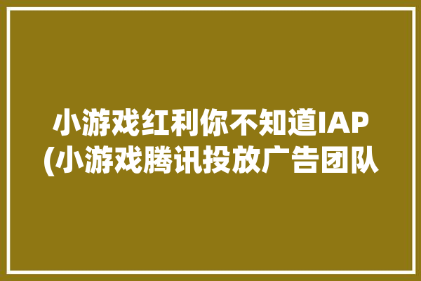 小游戏红利你不知道IAP(小游戏腾讯投放广告团队)