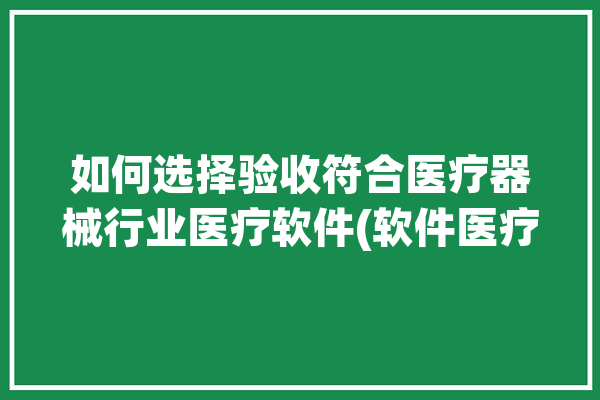 如何选择验收符合医疗器械行业医疗软件(软件医疗器械行业如何选择符合验收)