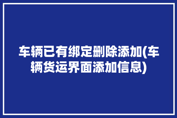 车辆已有绑定删除添加(车辆货运界面添加信息)「绑定的车辆怎么删除」