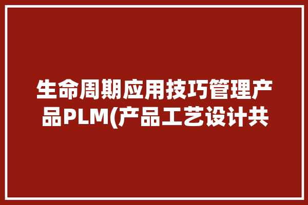 生命周期应用技巧管理产品PLM(产品工艺设计共享产品设计)「plm产品生命周期管理系统」