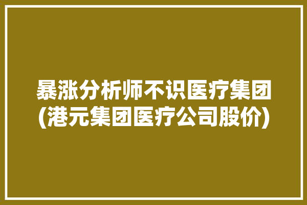 暴涨分析师不识医疗集团(港元集团医疗公司股价)