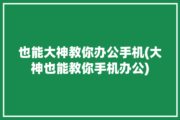 也能大神教你办公手机(大神也能教你手机办公)「手机办公教程」