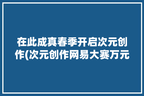 在此成真春季开启次元创作(次元创作网易大赛万元)