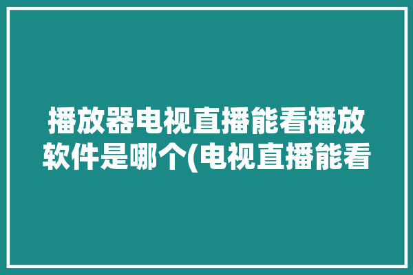 播放器电视直播能看播放软件是哪个(电视直播能看视频播放器播放器好用)