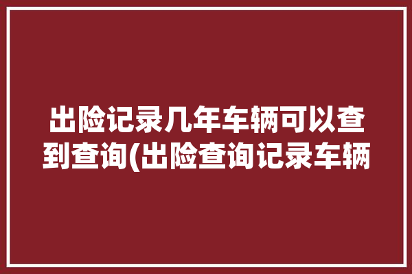 出险记录几年车辆可以查到查询(出险查询记录车辆几年)