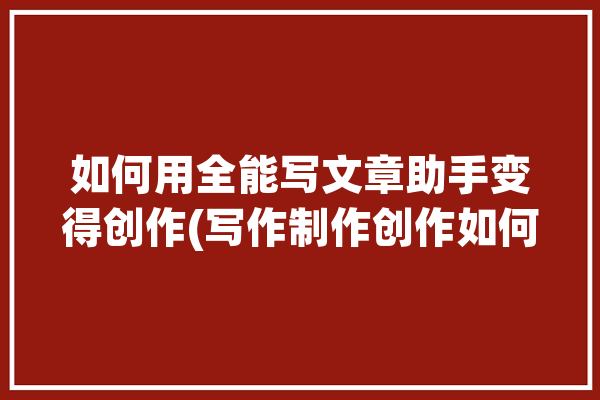 如何用全能写文章助手变得创作(写作制作创作如何用助手)「智能写文章的软件」