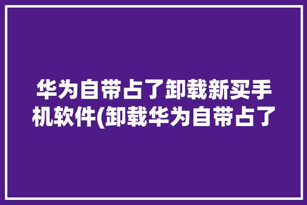 华为自带占了卸载新买手机软件(卸载华为自带占了内存)「华为应用卸载了还占内存,怎么清理」