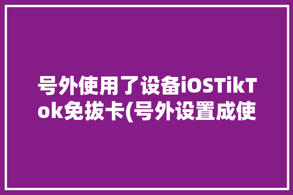 号外使用了设备iOSTikTok免拔卡(号外设置成使用了工具设备)