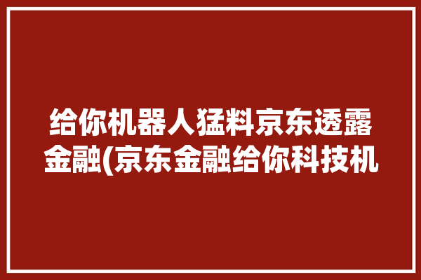 给你机器人猛料京东透露金融(京东金融给你科技机器人)「京东金融机器人电话」