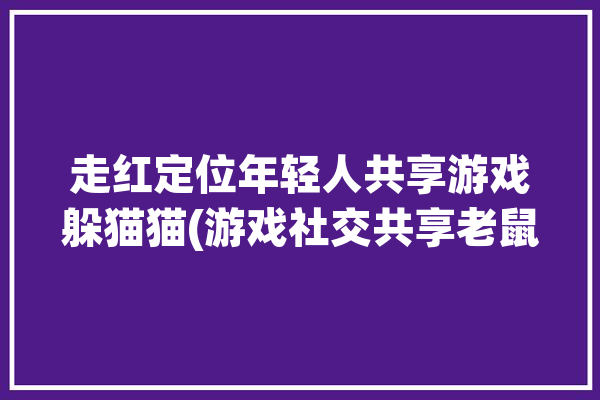 走红定位年轻人共享游戏躲猫猫(游戏社交共享老鼠公园)「一款游戏老鼠躲猫」