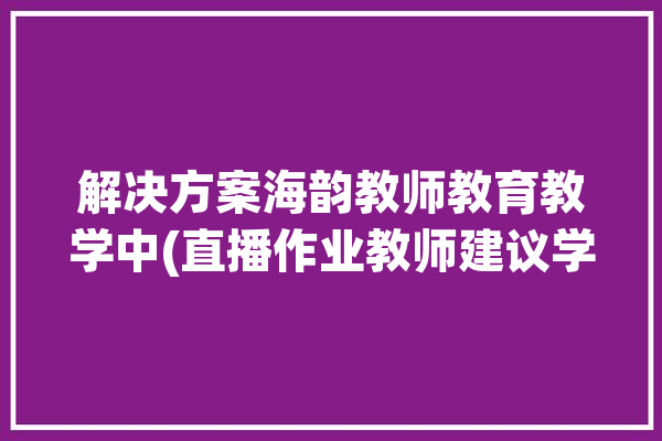 解决方案海韵教师教育教学中(直播作业教师建议学生)「海韵教育怎么样」