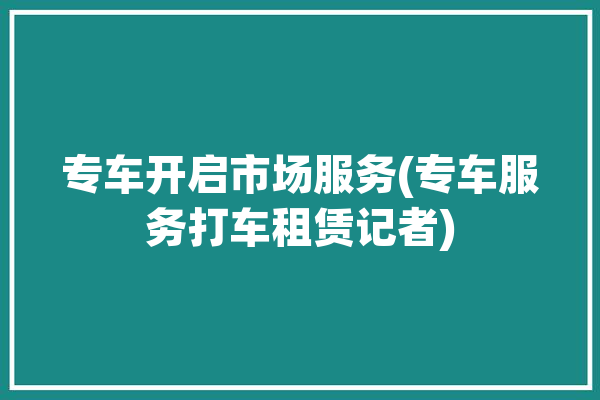 专车开启市场服务(专车服务打车租赁记者)「专车服务怎么样」