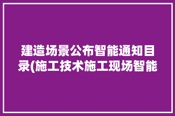 建造场景公布智能通知目录(施工技术施工现场智能监测)「施工现场智能化」