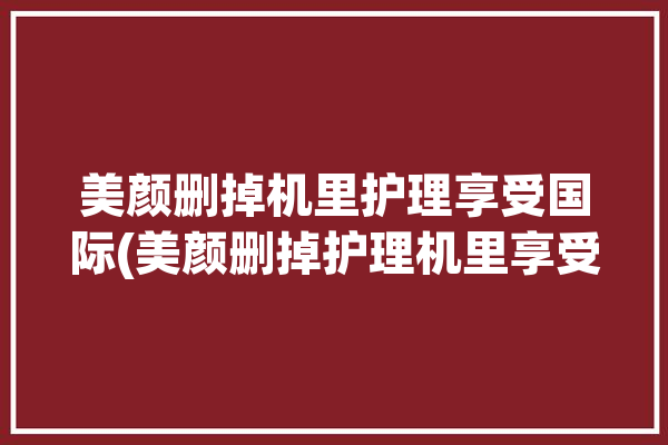 美颜删掉机里护理享受国际(美颜删掉护理机里享受)「我的美颜相机不小心删了还能恢复吗」