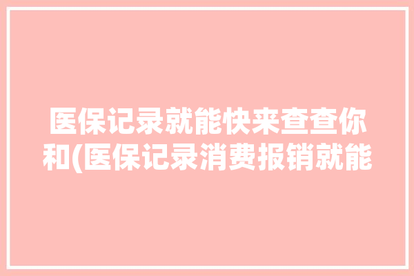 医保记录就能快来查查你和(医保记录消费报销就能)「医保查询个人消费记录」