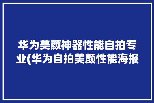 华为美颜神器性能自拍专业(华为自拍美颜性能海报)「华为自拍美颜效果」