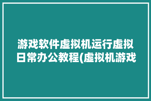 游戏软件虚拟机运行虚拟日常办公教程(虚拟机游戏软件运行系统虚拟)