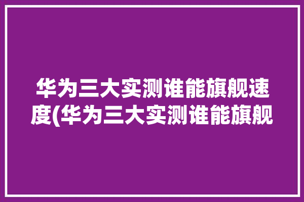 华为三大实测谁能旗舰速度(华为三大实测谁能旗舰)「华为手机性能测评」