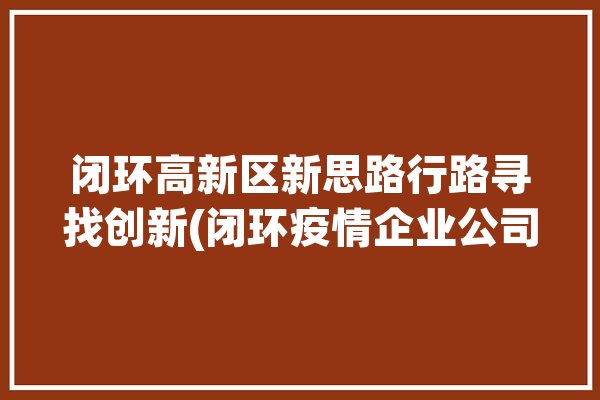 闭环高新区新思路行路寻找创新(闭环疫情企业公司高新区)「闭环科技有限公司」