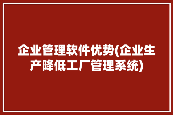 企业管理软件优势(企业生产降低工厂管理系统)「企业一些管理软件」