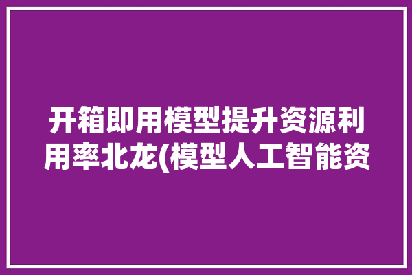 开箱即用模型提升资源利用率北龙(模型人工智能资源服务计算中心)