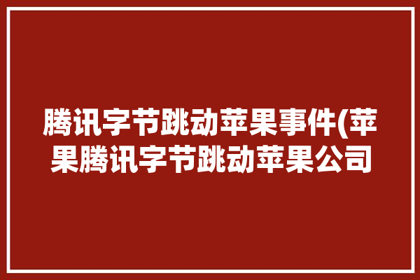 腾讯字节跳动苹果事件(苹果腾讯字节跳动苹果公司)「苹果警告腾讯字节跳动」