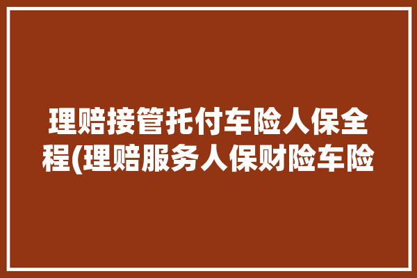 理赔接管托付车险人保全程(理赔服务人保财险车险)「人保理赔委托书怎么写」