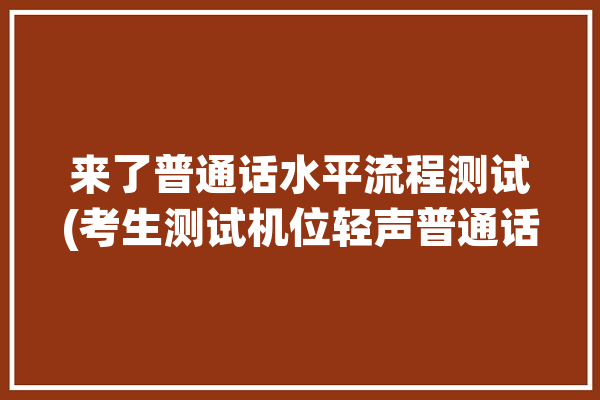 来了普通话水平流程测试(考生测试机位轻声普通话水平)