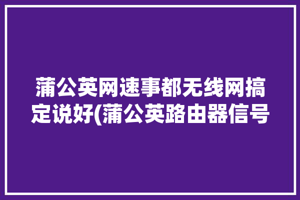 蒲公英网速事都无线网搞定说好(蒲公英路由器信号网速事都)「蒲公英无线路由器的优缺点」