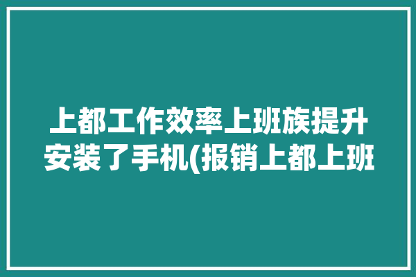 上都工作效率上班族提升安装了手机(报销上都上班族工作效率图表)