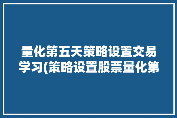 量化第五天策略设置交易学习(策略设置股票量化第五天)「量化策略炒股」