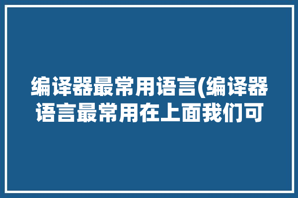 编译器最常用语言(编译器语言最常用在上面我们可以)「常用的编译器」