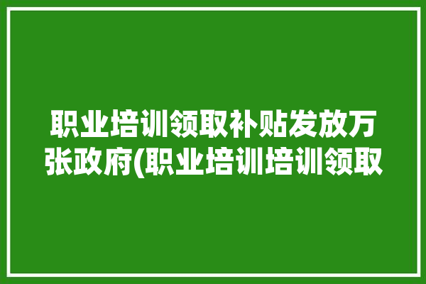 职业培训领取补贴发放万张政府(职业培训培训领取发放万张)「职业培训补贴政策」