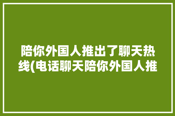 陪你外国人推出了聊天热线(电话聊天陪你外国人推出了)「陪外国人聊天一天能挣多少钱」