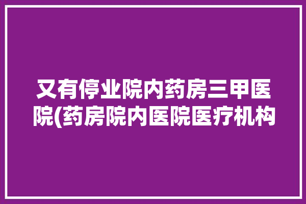 又有停业院内药房三甲医院(药房院内医院医疗机构自费)「院内药房关闭」