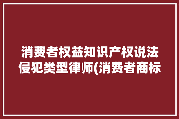 消费者权益知识产权说法侵犯类型律师(消费者商标商品盗版知识产权)