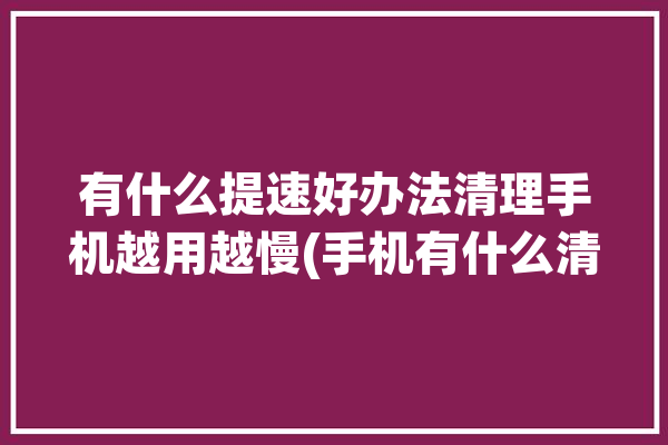 有什么提速好办法清理手机越用越慢(手机有什么清理提速好办法)