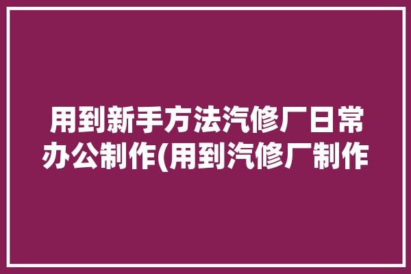 用到新手方法汽修厂日常办公制作(用到汽修厂制作方法明细单)「汽修厂办公室装修效果图」