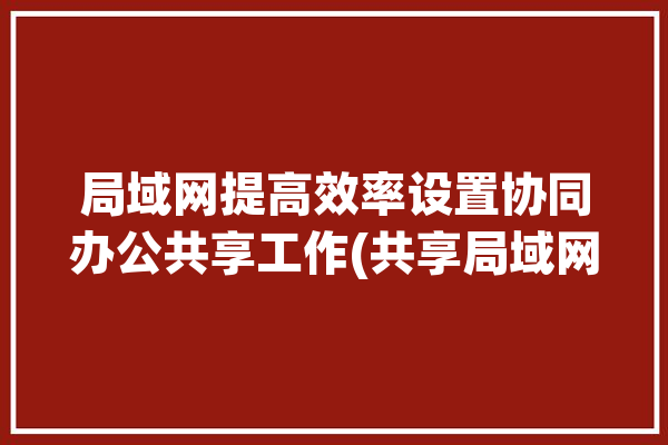 局域网提高效率设置协同办公共享工作(共享局域网设置工作提高效率)