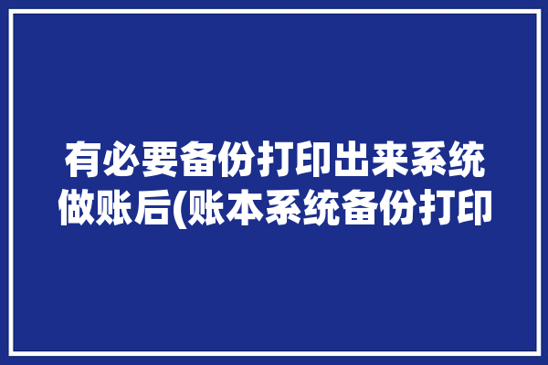 有必要备份打印出来系统做账后(账本系统备份打印有必要)「账套备份和输出的区别」