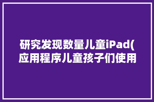 研究发现数量儿童iPad(应用程序儿童孩子们使用率的人)